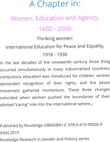 A Chapter in: Women, Education and Agency,  1600 - 2000 Thinking women:  International Education for Peace and Equality, 1918 - 1930 In the last decades of the nineteenth century three thing occurred simultaneously in many industrialised countries: compulsory education was introduced for children, women demanded recognition of their rights, and the peace movement gathered momentum. These three changes coincided when women pushed the boundaries of their allotted “caring” role into the international sphere,,,   Published by Routledge ISBNISBN13: 978-0-415-99005-9 (hbk) 2010 Routledge Research in Gender and History series