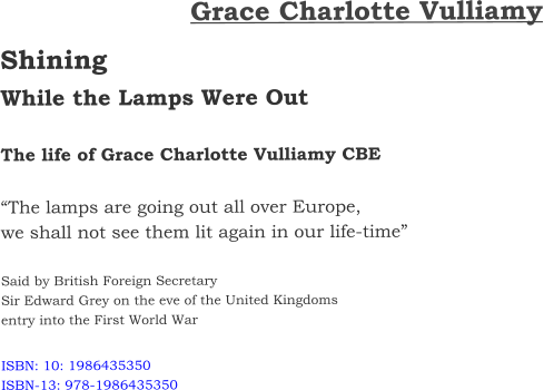 Grace Charlotte Vulliamy Shining  While the Lamps Were Out  The life of Grace Charlotte Vulliamy CBE  “The lamps are going out all over Europe, we shall not see them lit again in our life-time”  Said by British Foreign Secretary  Sir Edward Grey on the eve of the United Kingdoms entry into the First World War  ISBN: 10: 1986435350 ISBN-13: 978-1986435350